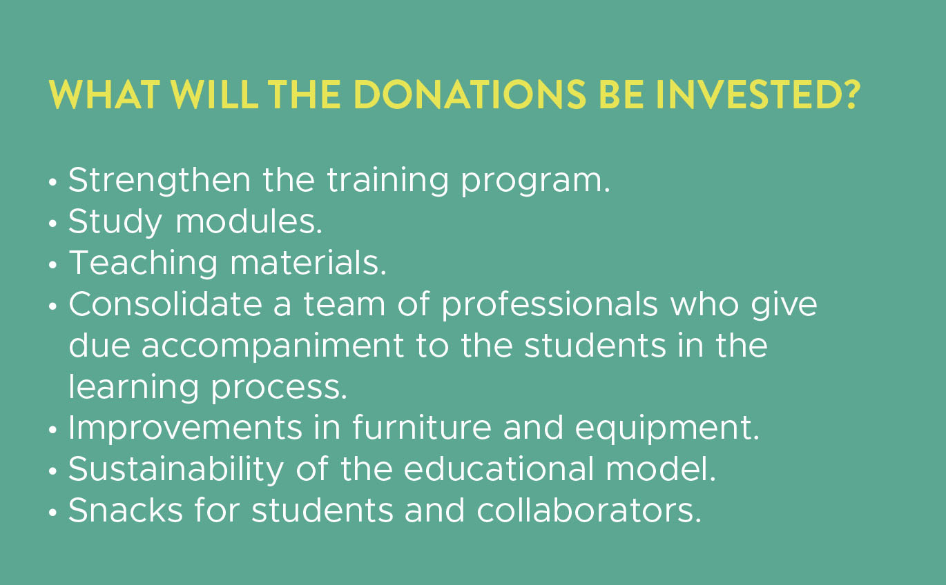 What will the donations be invested in? Strengthening the training program, study modules, teaching materials, a team of professionals, furniture and equipment, sustainability of the educational model, snacks for students and collaborators.